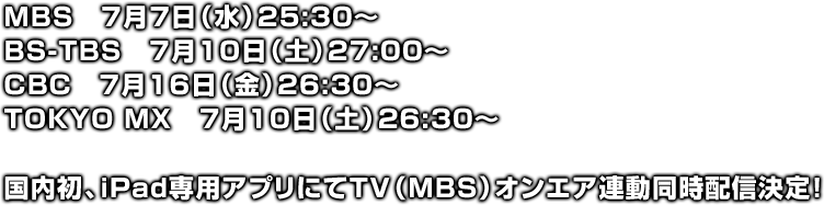MBS　7月7日（水）25:30～
BS-TBS　7月10日（土）27:00～
CBC　7月16日（金）26:30～
TOKYO MX　7月10日（土）26:30～
国内初、iPad専用アプリにてTV（MBS）オンエア連動同時配信決定！