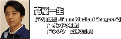 高橋 一生　
【TV】「医龍 –Team Medical Dragon-2」「１ポンドの福音」「ゴンゾウ　伝説の刑事」 
