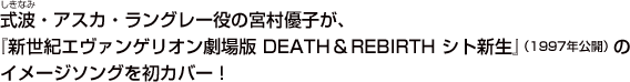 式波・アスカ・ラングレー役の宮村優子が、『新世紀エヴァンゲリオン劇場版DEATH&REBIRTH シト新生』（1997年公開）のイメージソングを初カバー！