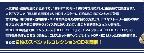 人気作家・高田裕三による原作で、1994年10月～1995年3月にテレビ東京系にて放送された人気TVアニメ『BLUE SEED』が、HDリマスターにて初のBD-BOXとなって登場！古代神話・現代社会・環境破壊・バイオ技術等を巧妙に織り交ぜたシリアスなストーリー展開の中に、ラブコメやお色気の要素をスパイス的に散りばめていることで話題となった人気作品。本BD BOX商品では、TVシリーズ『BLUE SEED』と、OVAシリーズ『BLUE SEED2』の両作品を余すところなく収録し、CMスポット集やノンクレジットOP・EDといった各種映像特典、さらに2枚のスペシャルコレクションCDを同梱！