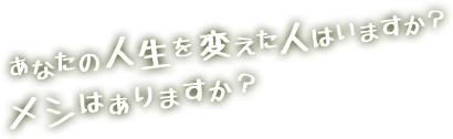 あなたの人生を変えた人はいますか？メシはありますか？