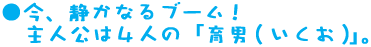 ●今、静かなるブーム！主人公は4人の「育男（いくお）」