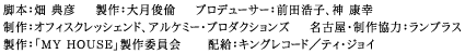 脚本：畑 典彦　製作：大月俊倫　プロデューサー：前田浩子、神 康幸　制作：オフィスクレッシェンド、アルケミー・プロダクションズ　名古屋・制作協力：ランプラス　製作：「MY HOUSE」製作委員会　配給：キングレコード／ティ・ジョイ