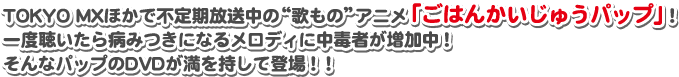 TOKYO MXほかで不定期放送中の“歌もの”アニメ「ごはんかいじゅうパップ」！一度聴いたら病みつきになるメロディに中毒者が増加中！そんなパップのDVDが満を持して登場！！